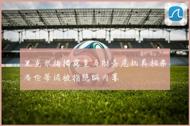 里克尔梅揭露皇马财务危机真相弗洛伦蒂诺被指隐瞒内幕