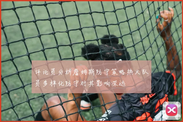 评论员分析詹姆斯防守策略热火队员多样化防守对其影响深远