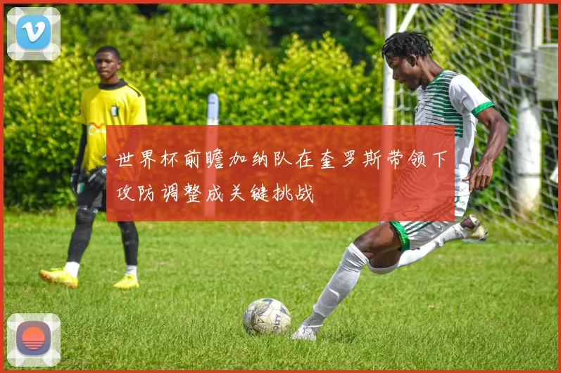 世界杯前瞻加纳队在奎罗斯带领下攻防调整成关键挑战