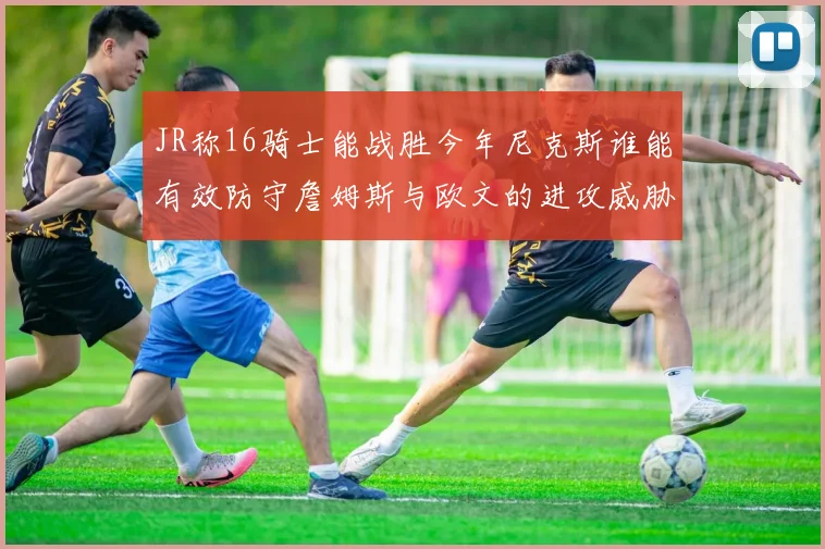 JR称16骑士能战胜今年尼克斯谁能有效防守詹姆斯与欧文的进攻威胁