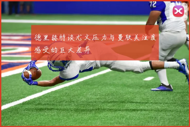 德里赫特谈尤文压力与曼联关注度感受的巨大差异