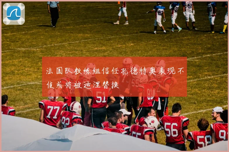 法国队教练组信任孔德特奥表现不佳或将被迪涅替换