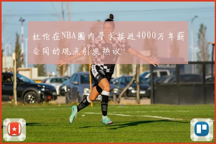 杜伦在NBA圈内寻求接近4000万年薪合同的观点引发热议