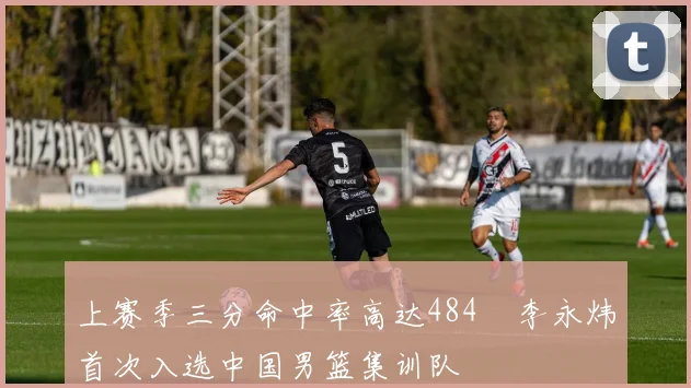 上赛季三分命中率高达484偰李永炜首次入选中国男篮集训队