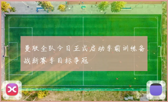 曼联全队今日正式启动季前训练备战新赛季目标争冠