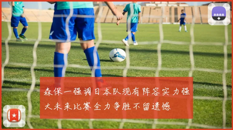 森保一强调日本队现有阵容实力强大未来比赛全力争胜不留遗憾